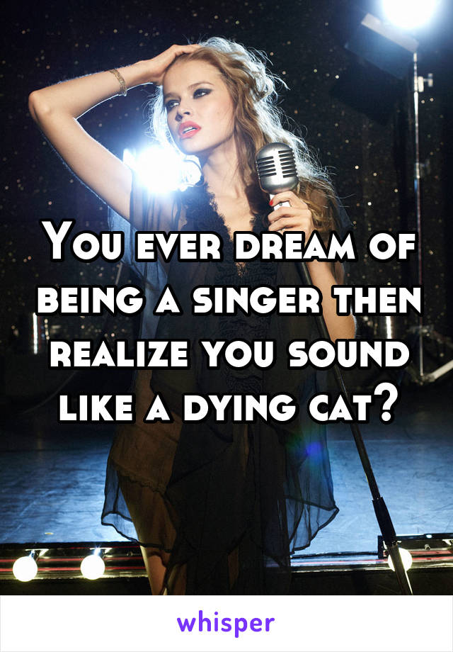 You ever dream of being a singer then realize you sound like a dying cat?