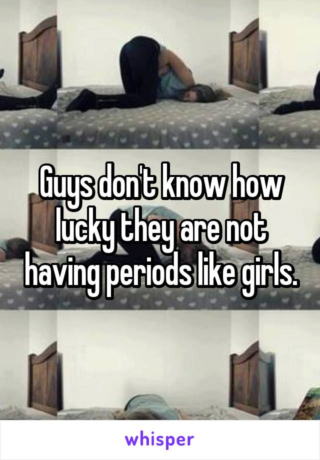 Guys don't know how lucky they are not having periods like girls.