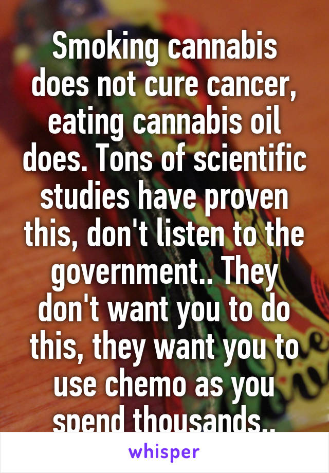 Smoking cannabis does not cure cancer, eating cannabis oil does. Tons of scientific studies have proven this, don't listen to the government.. They don't want you to do this, they want you to use chemo as you spend thousands..