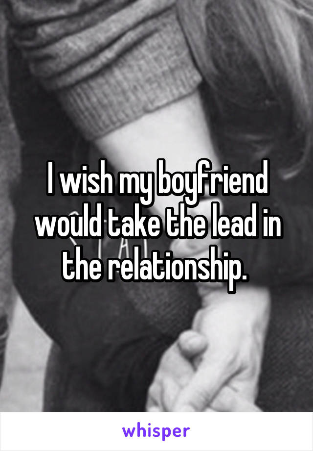 I wish my boyfriend would take the lead in the relationship. 