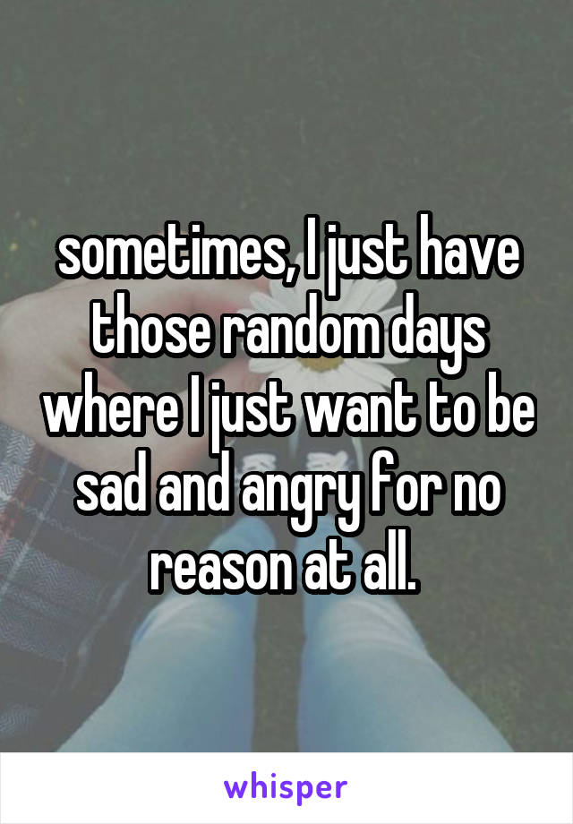 sometimes, I just have those random days where I just want to be sad and angry for no reason at all. 