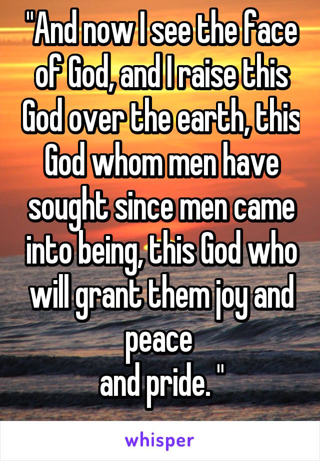 "And now I see the face of God, and I raise this God over the earth, this God whom men have sought since men came into being, this God who will grant them joy and peace 
and pride. "
