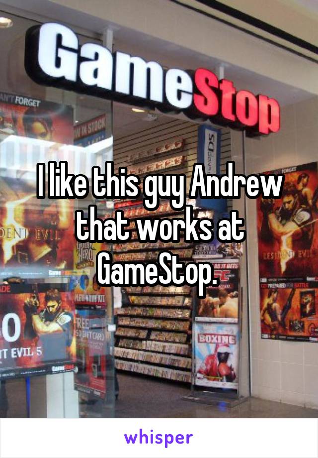 I like this guy Andrew that works at GameStop. 