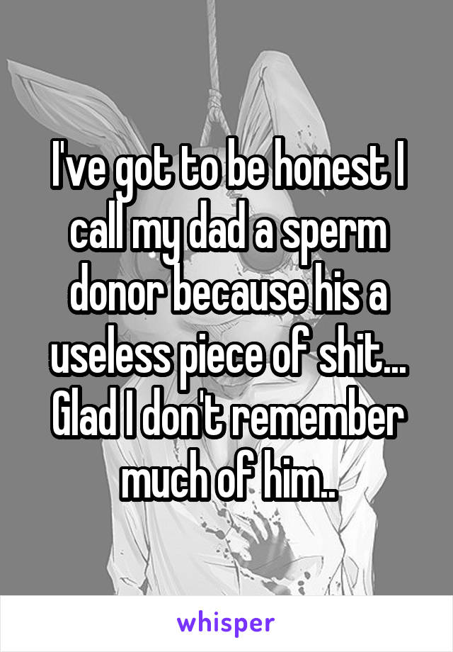 I've got to be honest I call my dad a sperm donor because his a useless piece of shit... Glad I don't remember much of him..