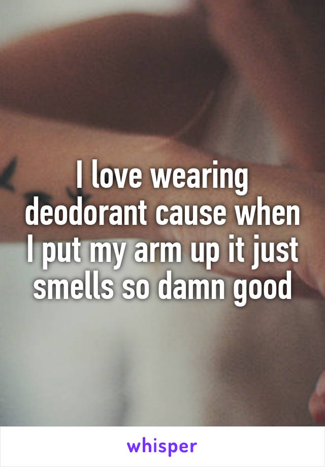 I love wearing deodorant cause when I put my arm up it just smells so damn good