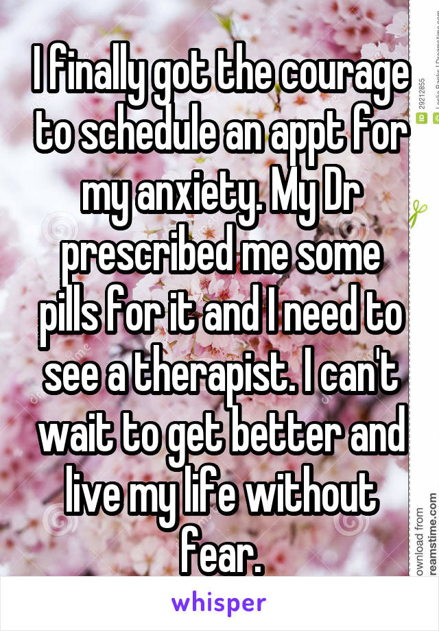 I finally got the courage to schedule an appt for my anxiety. My Dr prescribed me some pills for it and I need to see a therapist. I can't wait to get better and live my life without fear.