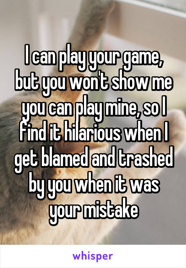 I can play your game, but you won't show me you can play mine, so I find it hilarious when I get blamed and trashed by you when it was your mistake