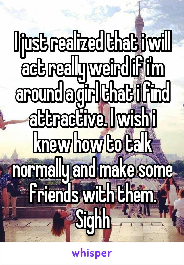 I just realized that i will act really weird if i'm around a girl that i find attractive. I wish i knew how to talk normally and make some friends with them. Sighh