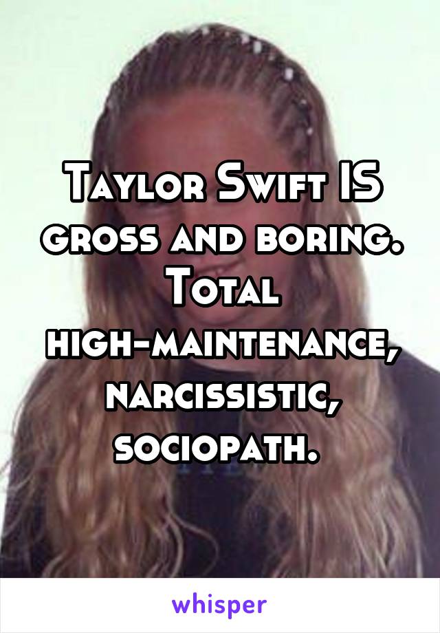 Taylor Swift IS gross and boring. Total high-maintenance, narcissistic, sociopath. 