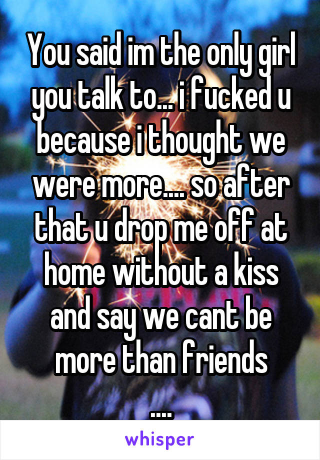 You said im the only girl you talk to... i fucked u because i thought we were more.... so after that u drop me off at home without a kiss and say we cant be more than friends
....