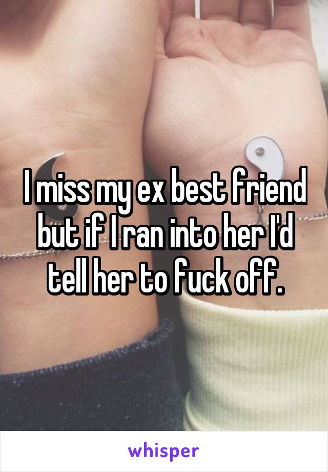 I miss my ex best friend but if I ran into her I'd tell her to fuck off.