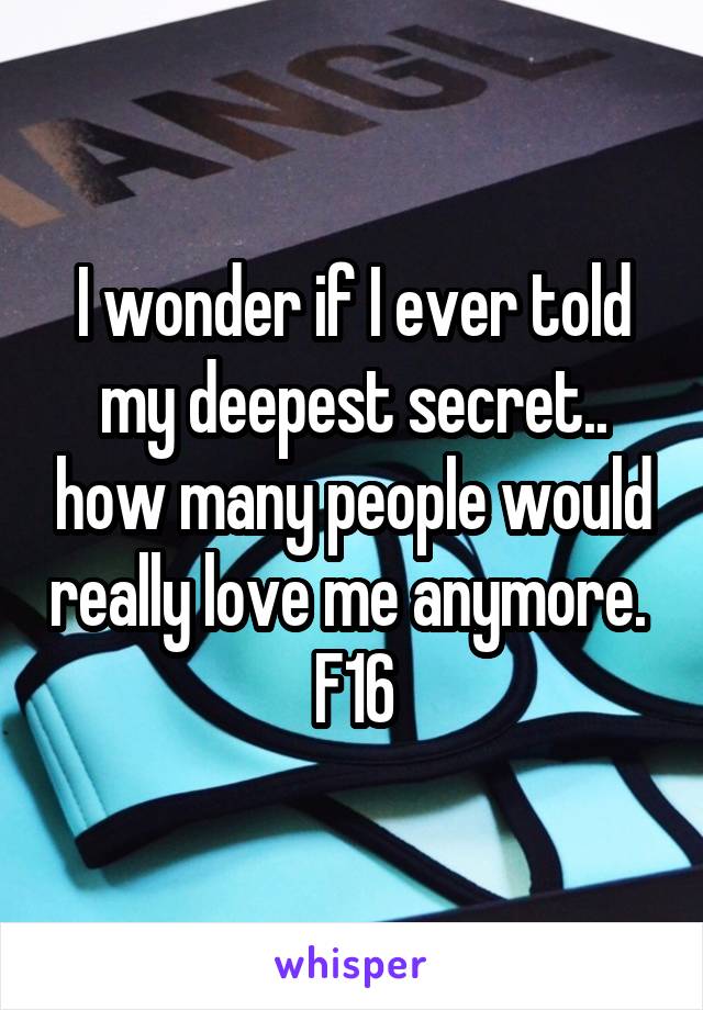 I wonder if I ever told my deepest secret.. how many people would really love me anymore. 
F16