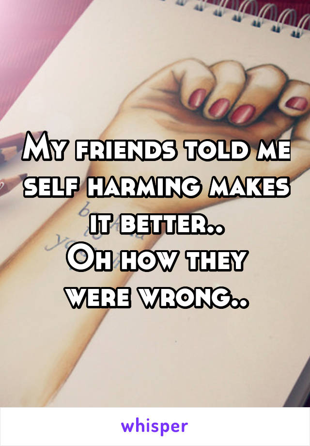 My friends told me self harming makes it better..
Oh how they were wrong..