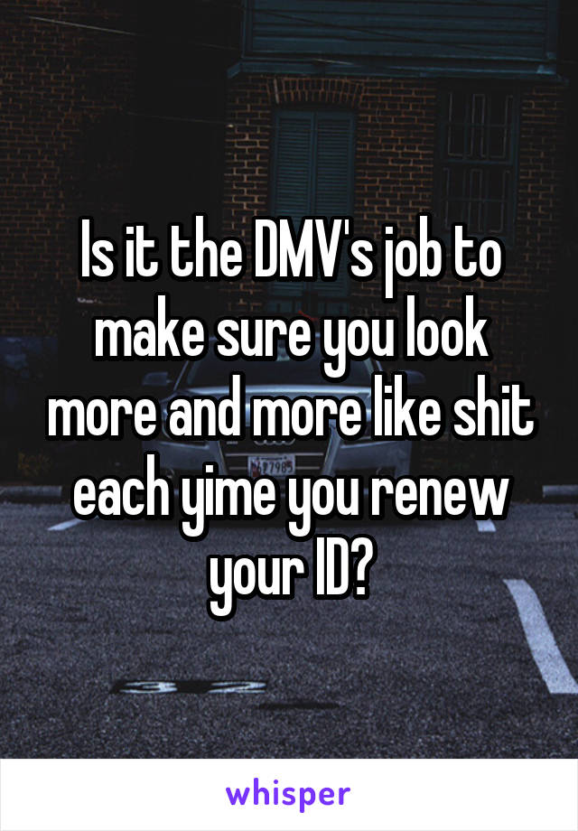 Is it the DMV's job to make sure you look more and more like shit each yime you renew your ID?