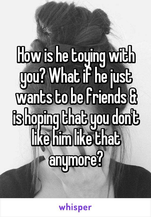 How is he toying with you? What if he just wants to be friends & is hoping that you don't like him like that anymore?