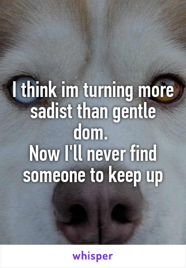 I think im turning more sadist than gentle dom. 
Now I'll never find someone to keep up