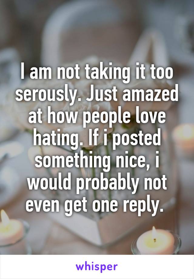 I am not taking it too serously. Just amazed at how people love hating. If i posted something nice, i would probably not even get one reply. 