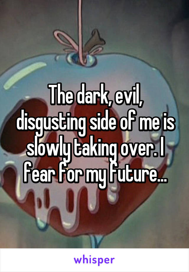 The dark, evil, disgusting side of me is slowly taking over. I fear for my future...