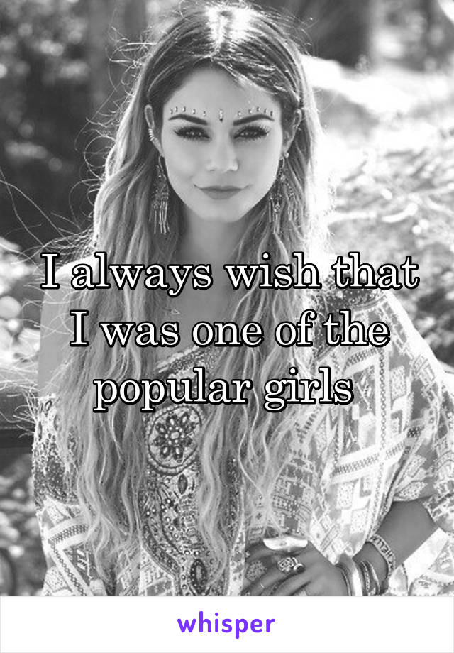 I always wish that I was one of the popular girls 