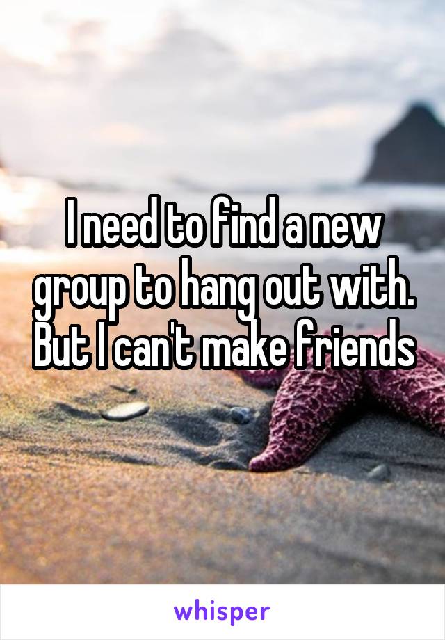 I need to find a new group to hang out with. But I can't make friends 