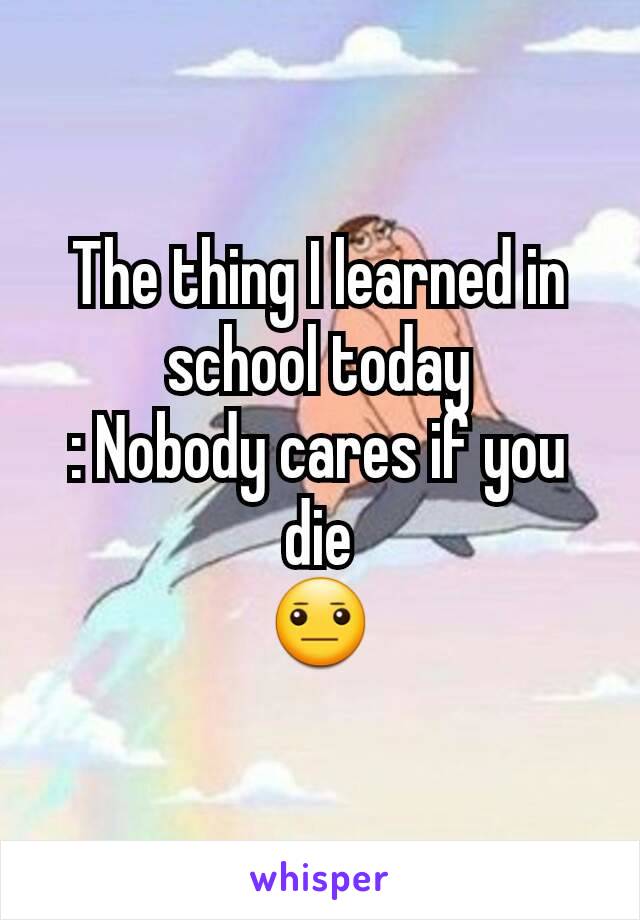 The thing I learned in school today
: Nobody cares if you die
😐