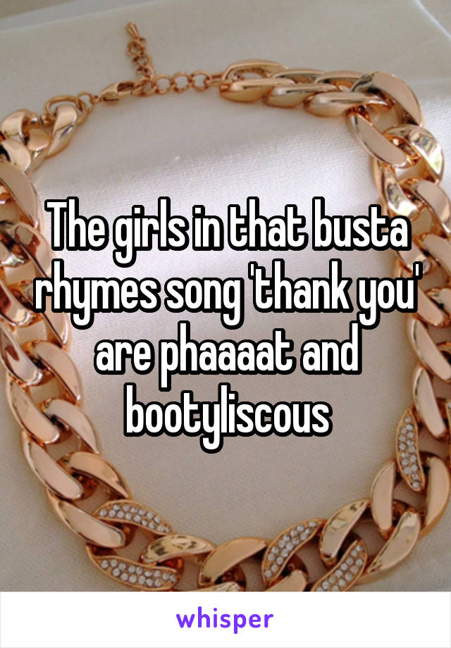 The girls in that busta rhymes song 'thank you' are phaaaat and bootyliscous