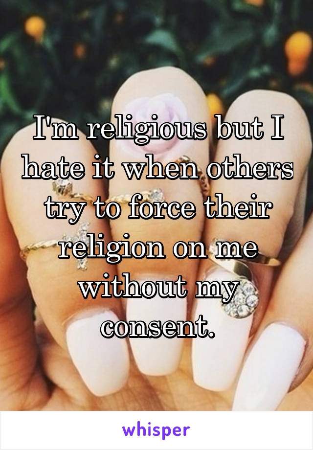 I'm religious but I hate it when others try to force their religion on me without my consent.