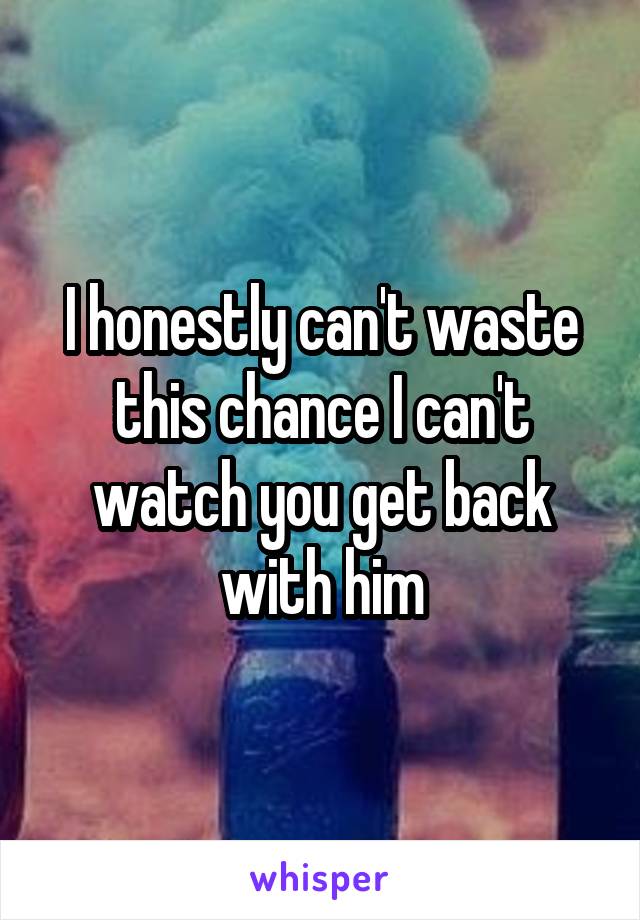 I honestly can't waste this chance I can't watch you get back with him