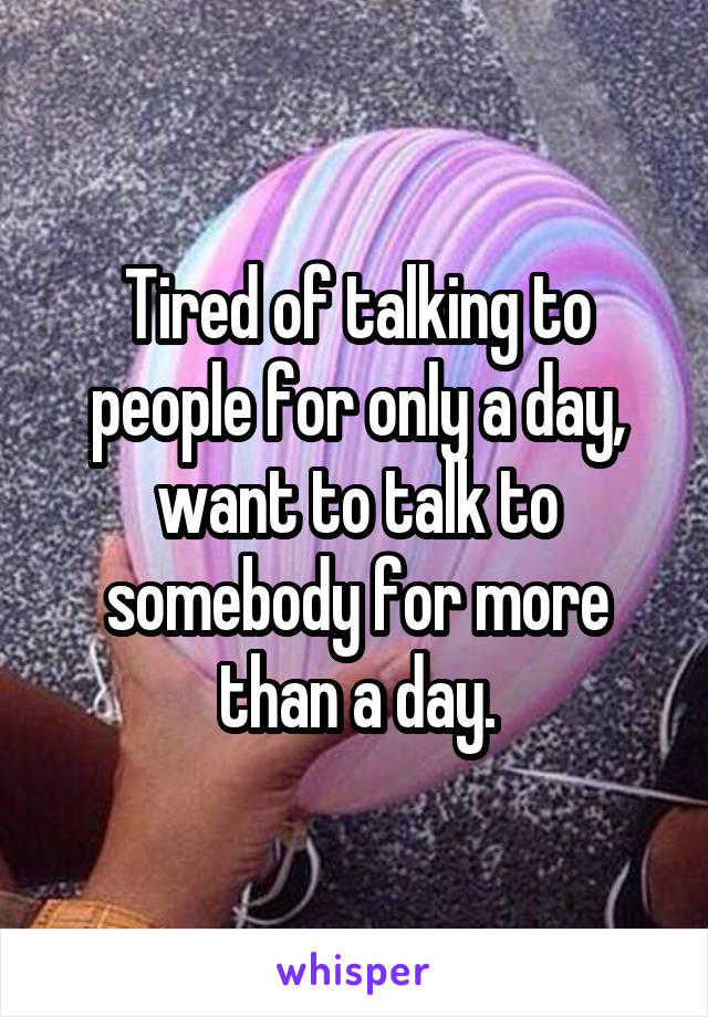 Tired of talking to people for only a day, want to talk to somebody for more than a day.