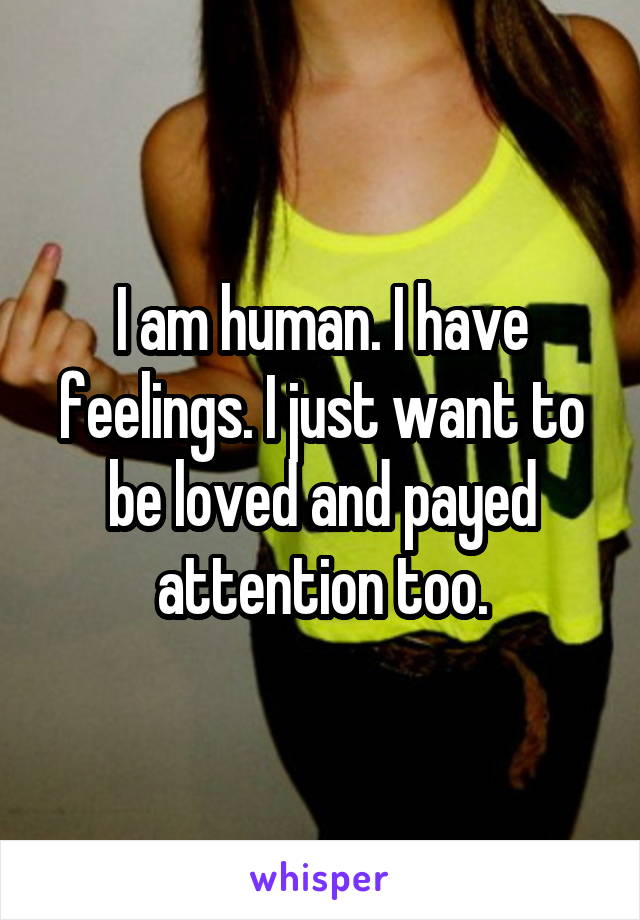 I am human. I have feelings. I just want to be loved and payed attention too.