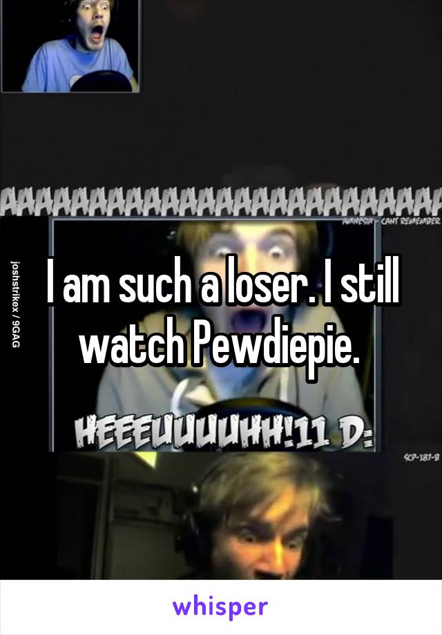 I am such a loser. I still watch Pewdiepie. 