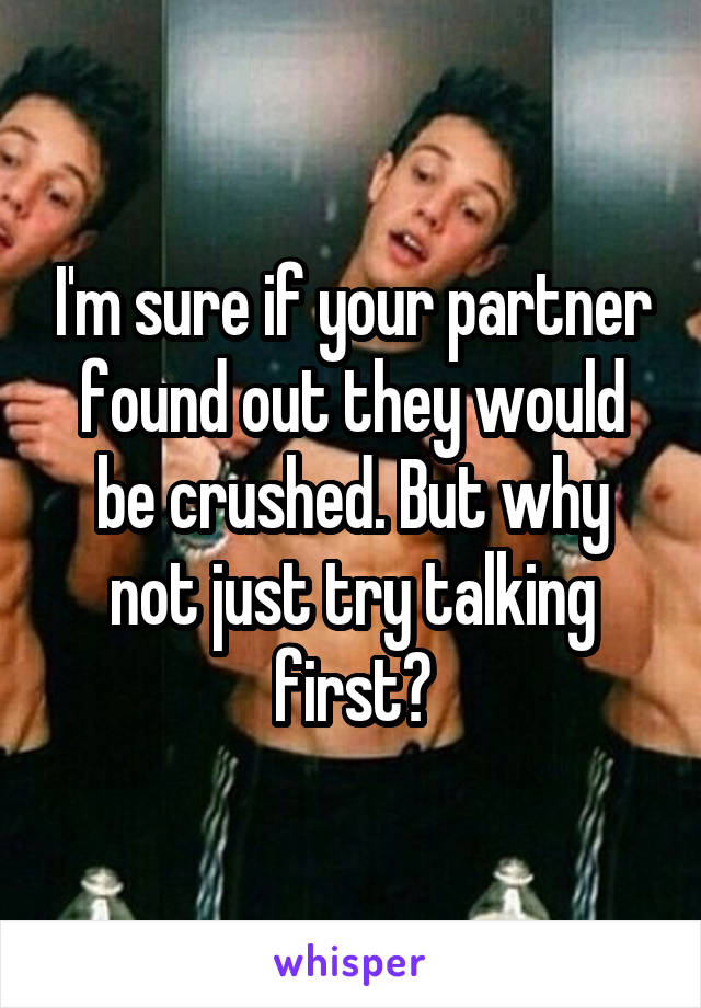 I'm sure if your partner found out they would be crushed. But why not just try talking first?