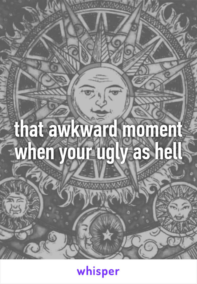 that awkward moment when your ugly as hell