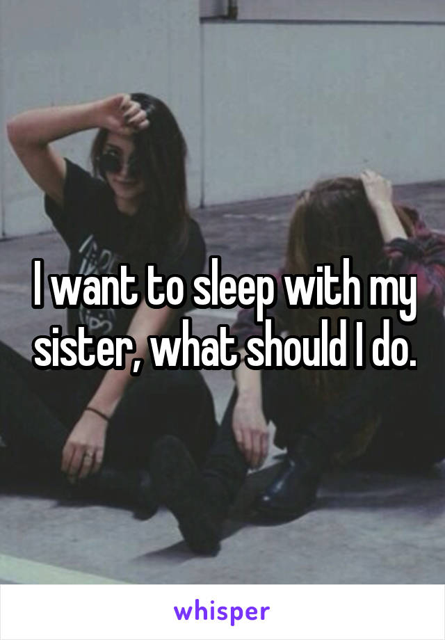 I want to sleep with my sister, what should I do.