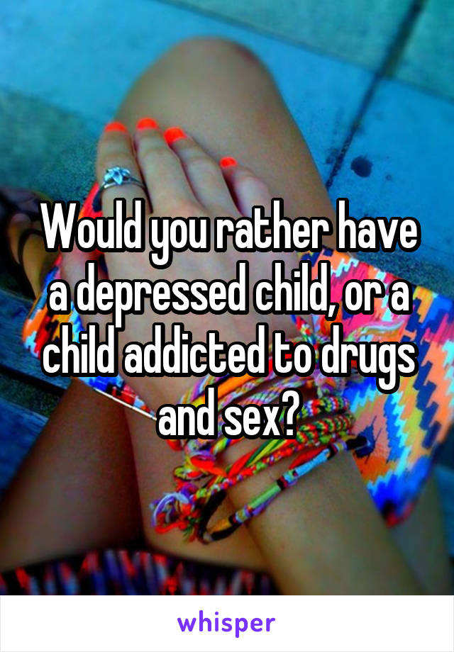 Would you rather have a depressed child, or a child addicted to drugs and sex?