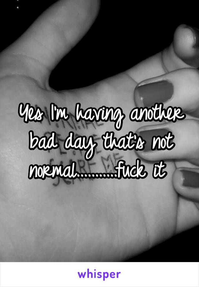 Yes I'm having another bad day that's not normal...........fuck it 