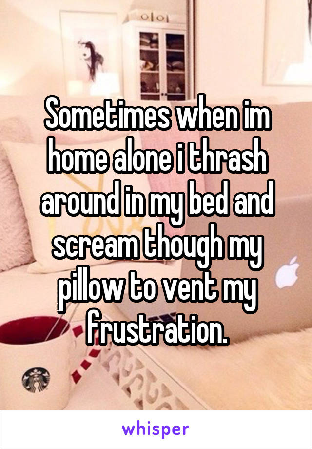 Sometimes when im home alone i thrash around in my bed and scream though my pillow to vent my frustration.