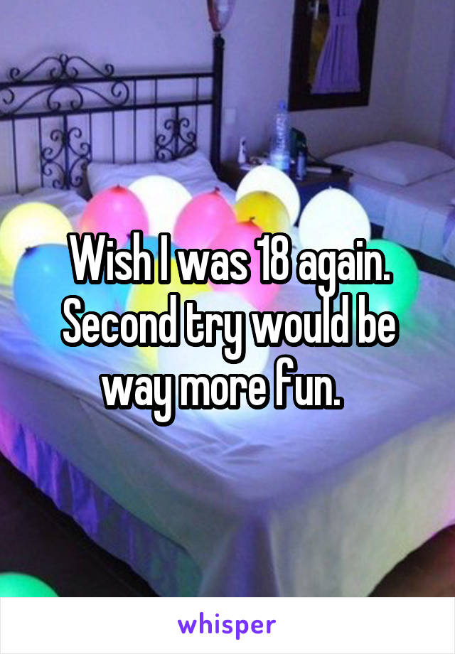 Wish I was 18 again. Second try would be way more fun.  