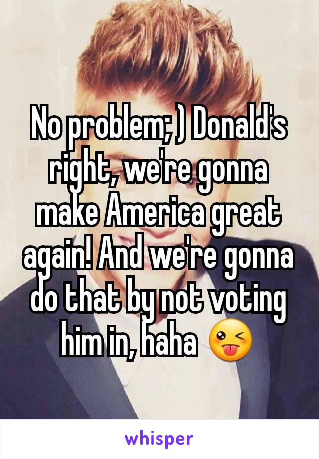 No problem; ) Donald's right, we're gonna make America great again! And we're gonna do that by not voting him in, haha 😜