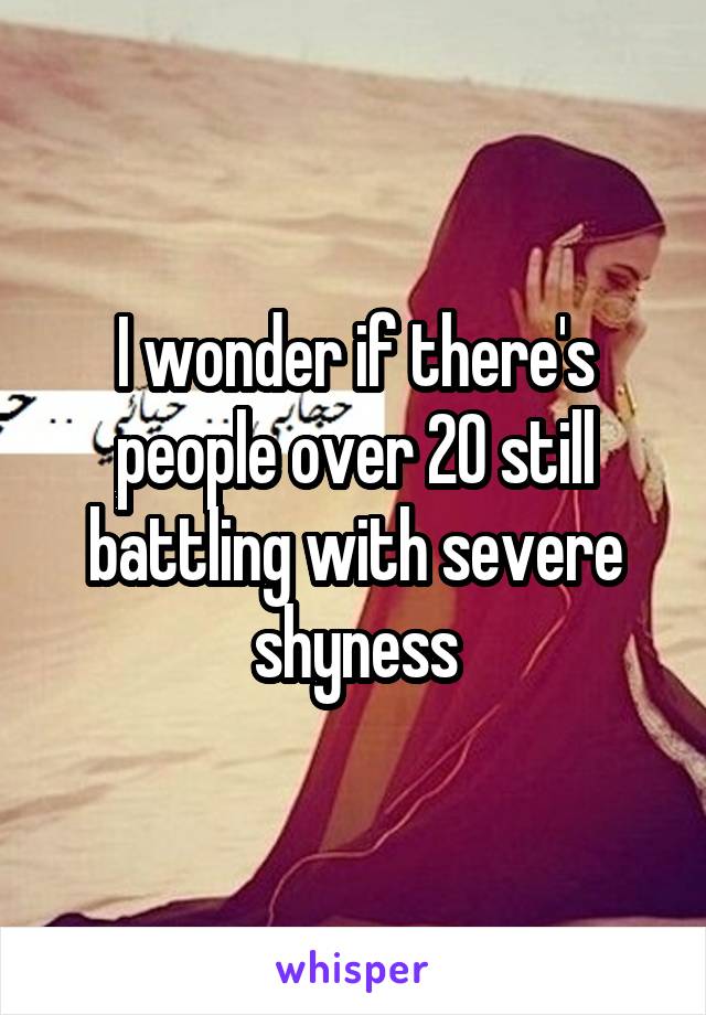 I wonder if there's people over 20 still battling with severe shyness