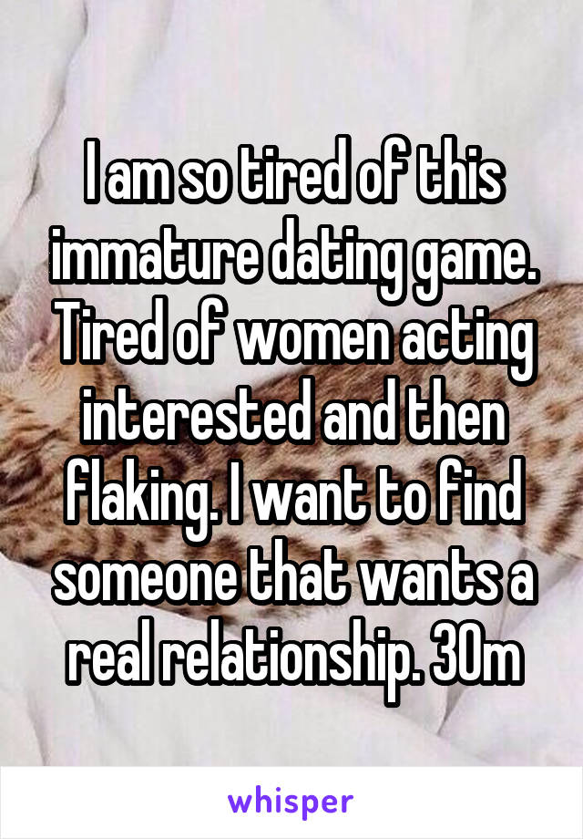 I am so tired of this immature dating game. Tired of women acting interested and then flaking. I want to find someone that wants a real relationship. 30m