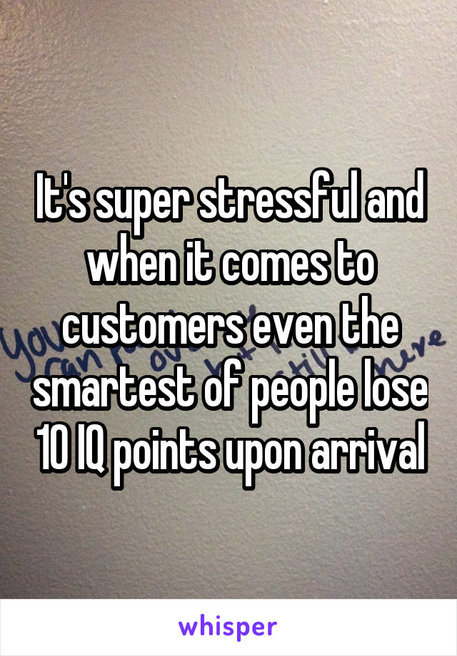 It's super stressful and when it comes to customers even the smartest of people lose 10 IQ points upon arrival