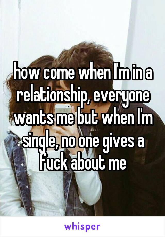 how come when I'm in a relationship, everyone wants me but when I'm single, no one gives a fuck about me