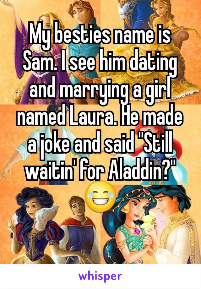 My besties name is Sam. I see him dating and marrying a girl named Laura. He made a joke and said "Still waitin' for Aladdin?" 😂