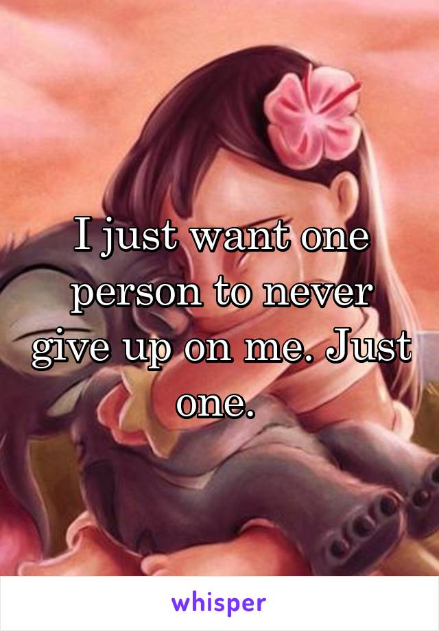 I just want one person to never give up on me. Just one. 