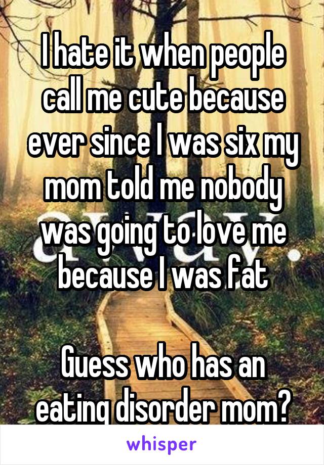 I hate it when people call me cute because ever since I was six my mom told me nobody was going to love me because I was fat

Guess who has an eating disorder mom?