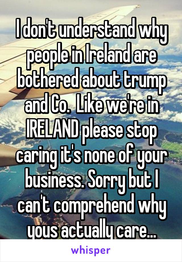 I don't understand why people in Ireland are bothered about trump and Co.  Like we're in IRELAND please stop caring it's none of your business. Sorry but I can't comprehend why yous actually care...