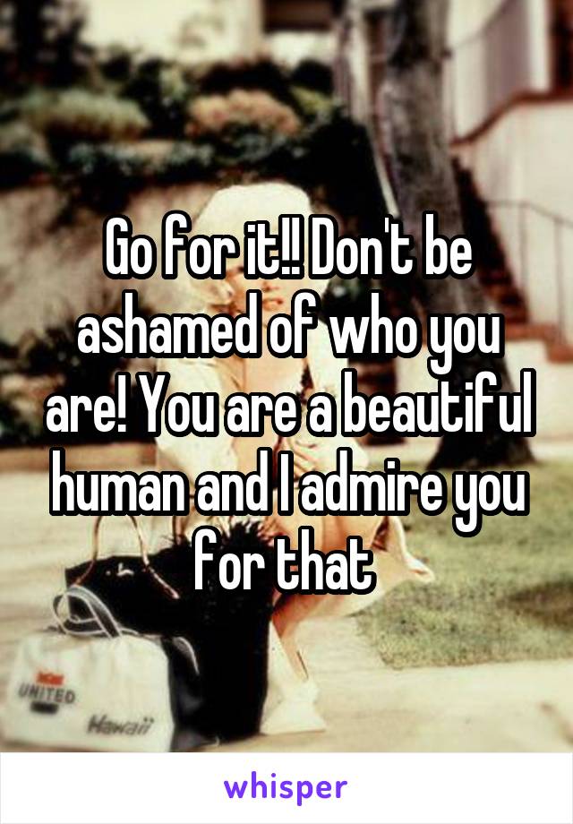 Go for it!! Don't be ashamed of who you are! You are a beautiful human and I admire you for that 