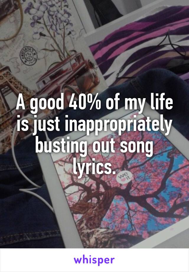 A good 40% of my life is just inappropriately busting out song lyrics.