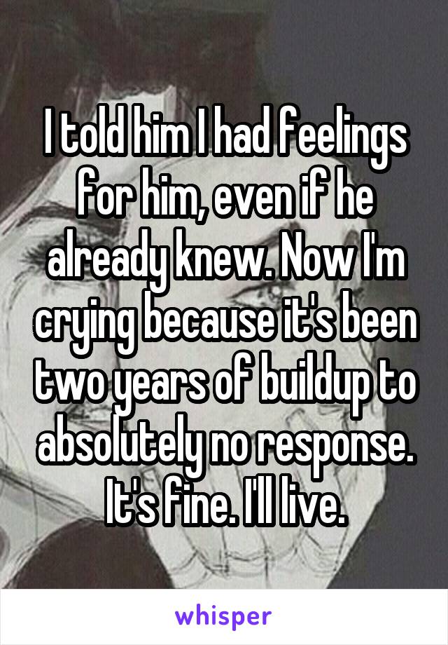 I told him I had feelings for him, even if he already knew. Now I'm crying because it's been two years of buildup to absolutely no response. It's fine. I'll live.